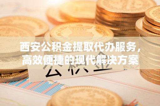高碑店西安公积金提取代办服务，高效便捷的现代解决方案