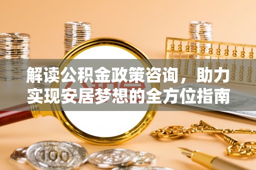 高碑店解读公积金政策咨询，助力实现安居梦想的全方位指南
