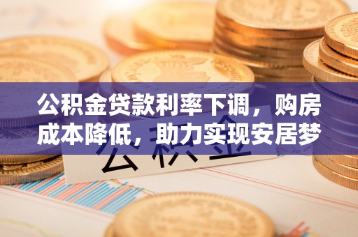 高碑店公积金贷款利率下调，购房成本降低，助力实现安居梦