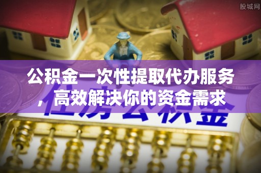 高碑店公积金一次性提取代办服务，高效解决你的资金需求
