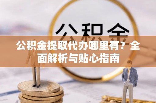 高碑店公积金提取代办哪里有？全面解析与贴心指南