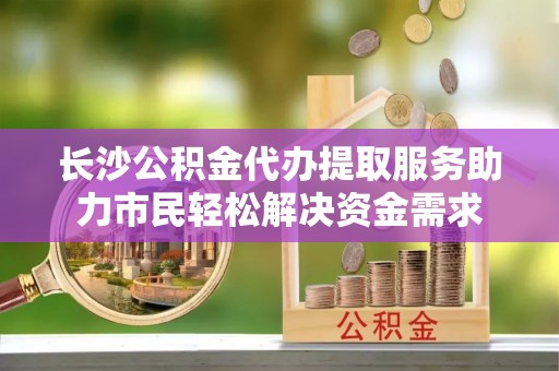 高碑店长沙公积金代办提取服务助力市民轻松解决资金需求