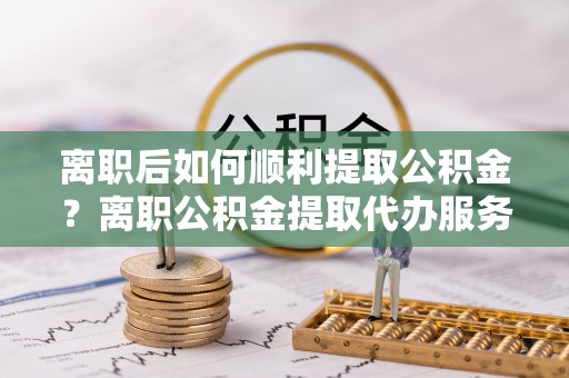 高碑店离职后如何顺利提取公积金？离职公积金提取代办服务帮你搞定！