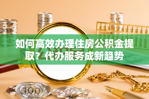 高碑店如何高效办理住房公积金提取？代办服务成新趋势