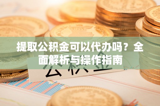 高碑店提取公积金可以代办吗？全面解析与操作指南
