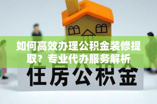 高碑店如何高效办理公积金装修提取？专业代办服务解析