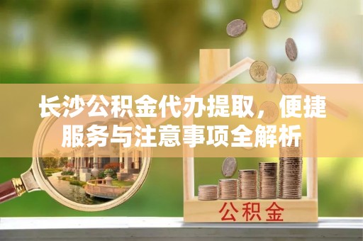 高碑店长沙公积金代办提取，便捷服务与注意事项全解析