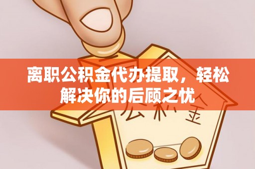 高碑店离职公积金代办提取，轻松解决你的后顾之忧