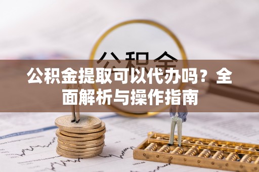 高碑店公积金提取可以代办吗？全面解析与操作指南