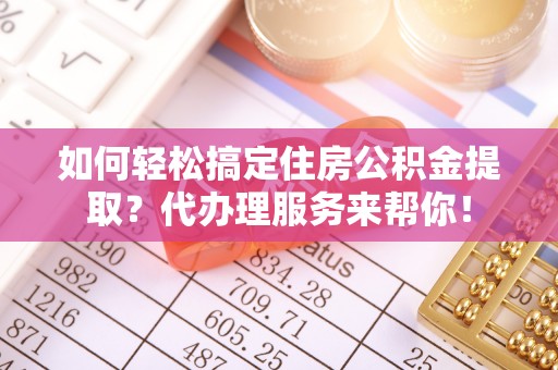 高碑店如何轻松搞定住房公积金提取？代办理服务来帮你！