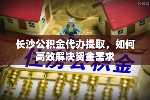 高碑店长沙公积金代办提取，如何高效解决资金需求