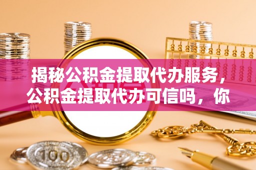 高碑店揭秘公积金提取代办服务，公积金提取代办可信吗，你需要知道的真相