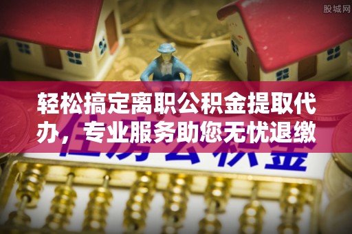 高碑店轻松搞定离职公积金提取代办，专业服务助您无忧退缴