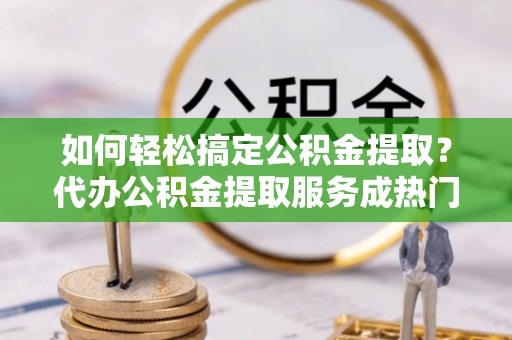 高碑店如何轻松搞定公积金提取？代办公积金提取服务成热门选择