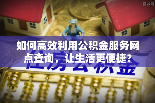 高碑店如何高效利用公积金服务网点查询，让生活更便捷？
