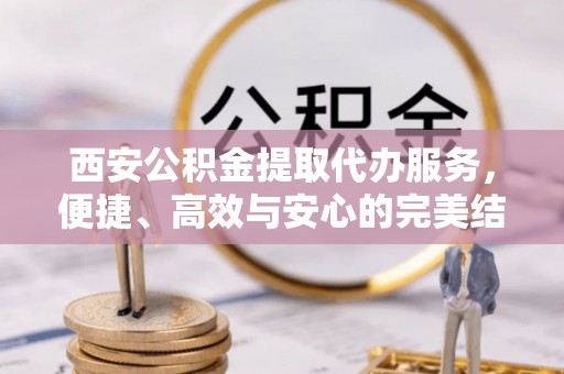 高碑店西安公积金提取代办服务，便捷、高效与安心的完美结合