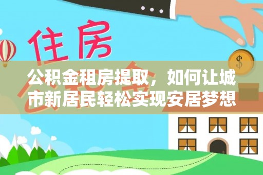 高碑店公积金租房提取，如何让城市新居民轻松实现安居梦想