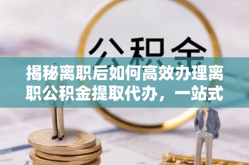 高碑店揭秘离职后如何高效办理离职公积金提取代办，一站式服务全解析