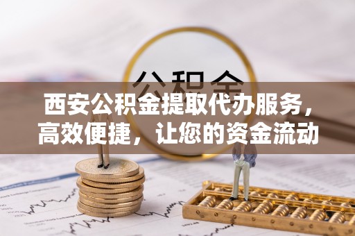 高碑店西安公积金提取代办服务，高效便捷，让您的资金流动更灵活