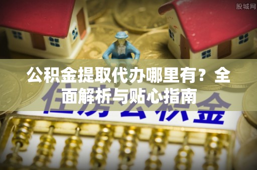 高碑店公积金提取代办哪里有？全面解析与贴心指南
