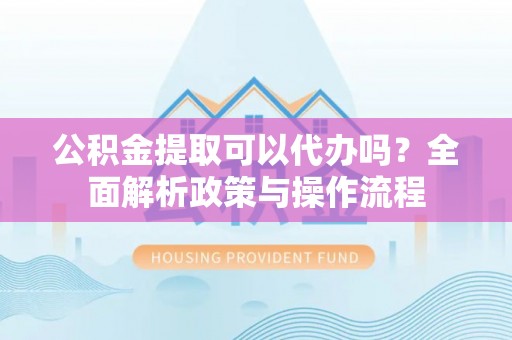 高碑店公积金提取可以代办吗？全面解析政策与操作流程