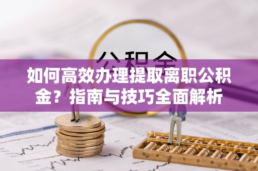 高碑店如何高效办理提取离职公积金？指南与技巧全面解析