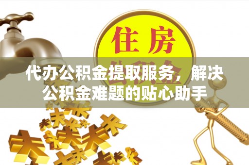 高碑店代办公积金提取服务，解决公积金难题的贴心助手