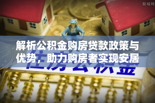 高碑店解析公积金购房贷款政策与优势，助力购房者实现安居梦想