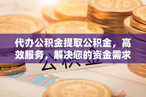 高碑店代办公积金提取公积金，高效服务，解决您的资金需求