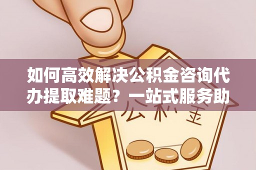 高碑店如何高效解决公积金咨询代办提取难题？一站式服务助您轻松搞定