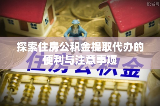 高碑店探索住房公积金提取代办的便利与注意事项