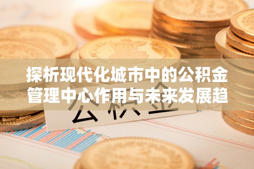 高碑店探析现代化城市中的公积金管理中心作用与未来发展趋势