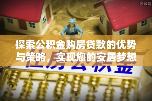 高碑店探索公积金购房贷款的优势与策略，实现您的安居梦想