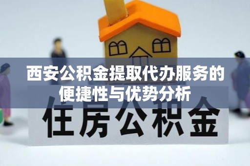 高碑店西安公积金提取代办服务的便捷性与优势分析