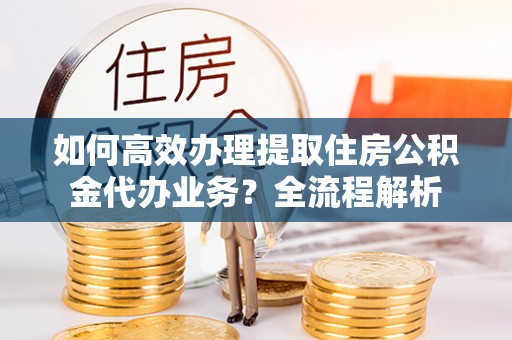 高碑店如何高效办理提取住房公积金代办业务？全流程解析