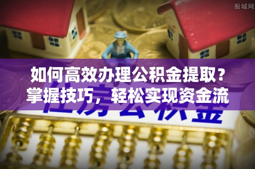 高碑店如何高效办理公积金提取？掌握技巧，轻松实现资金流动
