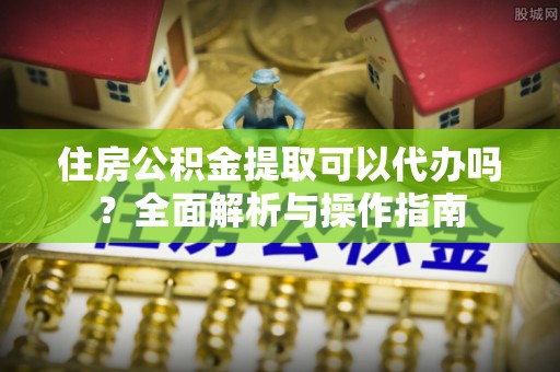 高碑店住房公积金提取可以代办吗？全面解析与操作指南