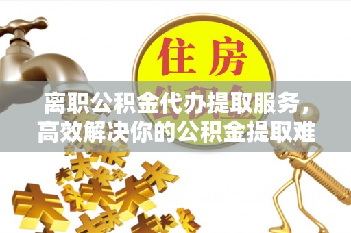 高碑店离职公积金代办提取服务，高效解决你的公积金提取难题