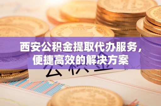 高碑店西安公积金提取代办服务，便捷高效的解决方案