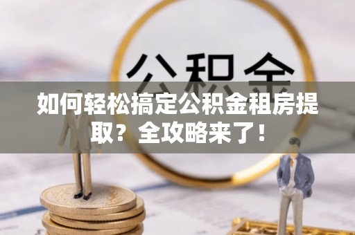 高碑店如何轻松搞定公积金租房提取？全攻略来了！