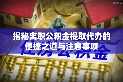 高碑店揭秘离职公积金提取代办的便捷之道与注意事项