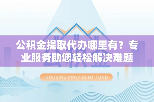 高碑店公积金提取代办哪里有？专业服务助您轻松解决难题