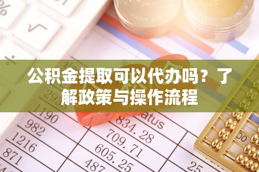 高碑店公积金提取可以代办吗？了解政策与操作流程