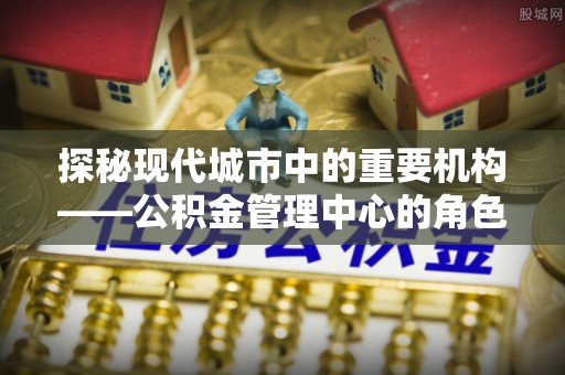 高碑店探秘现代城市中的重要机构——公积金管理中心的角色与使命