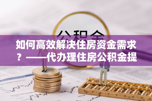 高碑店如何高效解决住房资金需求？——代办理住房公积金提取服务全解析