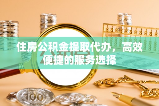 高碑店住房公积金提取代办，高效便捷的服务选择