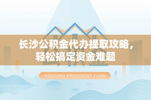 高碑店长沙公积金代办提取攻略，轻松搞定资金难题