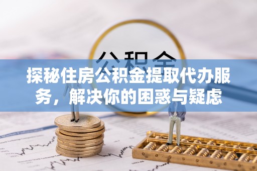 高碑店探秘住房公积金提取代办服务，解决你的困惑与疑虑