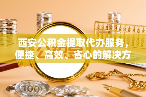 高碑店西安公积金提取代办服务，便捷、高效、省心的解决方案