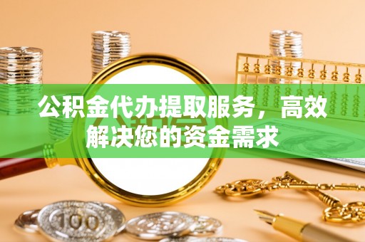 高碑店公积金代办提取服务，高效解决您的资金需求